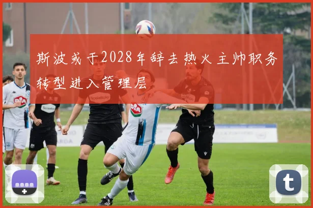 斯波或于2028年辞去热火主帅职务转型进入管理层