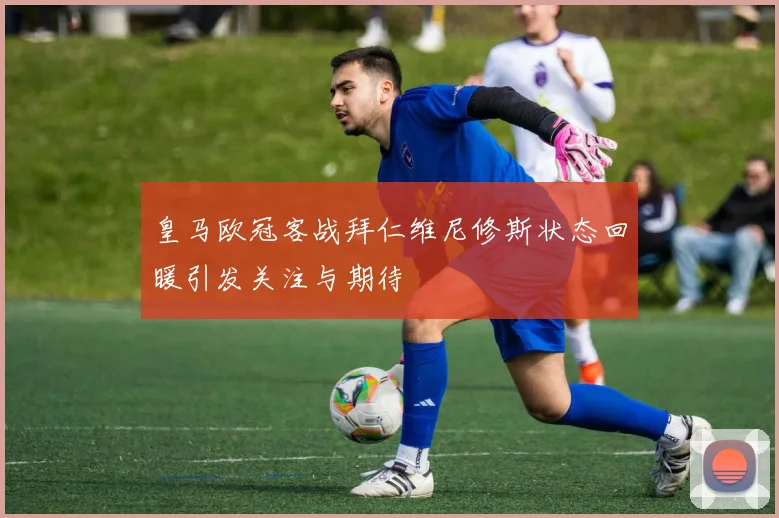 皇马欧冠客战拜仁维尼修斯状态回暖引发关注与期待
