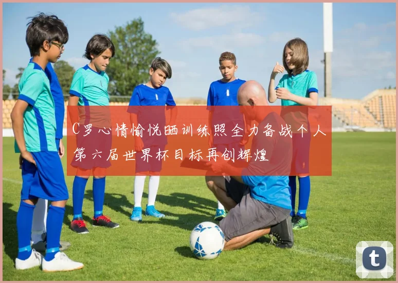 C罗心情愉悦晒训练照全力备战个人第六届世界杯目标再创辉煌
