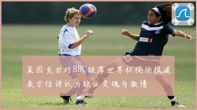 莱因克尔对BBC缺席世界杯现场报道表示惊讶认为缺少灵魂与激情