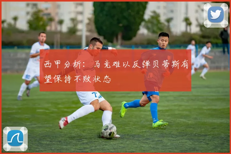 西甲分析：马竞难以反弹贝蒂斯有望保持不败状态