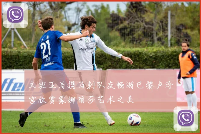 文班亚马携马刺队友畅游巴黎卢浮宫欣赏蒙娜丽莎艺术之美