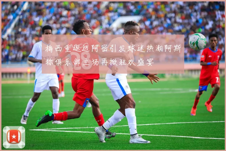 梅西重返迈阿密引发球迷热潮阿斯称俱乐部主场再掀狂欢盛宴