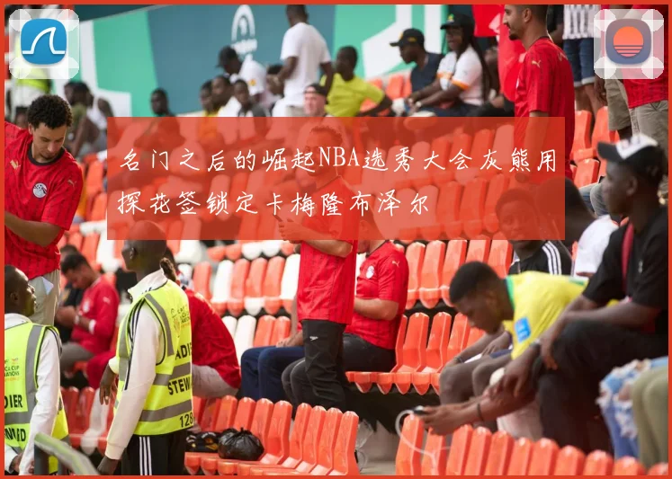 名门之后的崛起NBA选秀大会灰熊用探花签锁定卡梅隆布泽尔