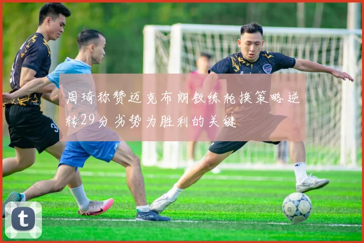 周琦称赞迈克布朗教练轮换策略逆转29分劣势为胜利的关键
