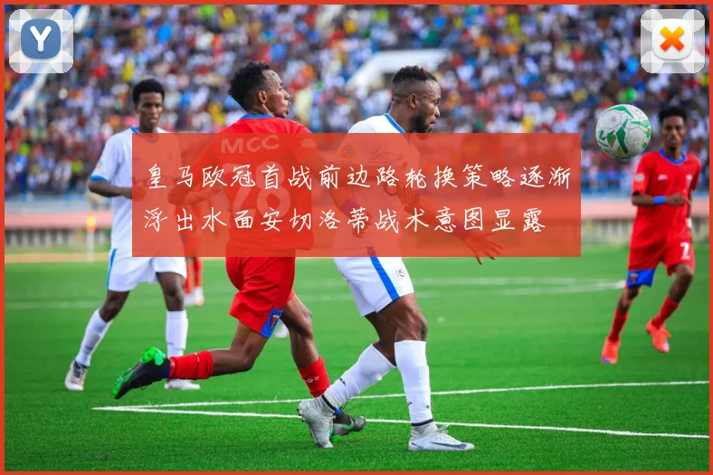 皇马欧冠首战前边路轮换策略逐渐浮出水面安切洛蒂战术意图显露