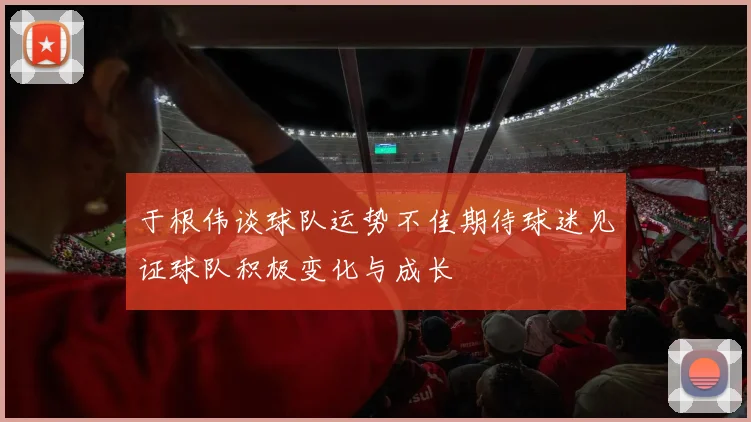 于根伟谈球队运势不佳期待球迷见证球队积极变化与成长