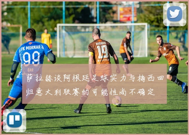 萨拉赫谈阿根廷足球实力与梅西回归意大利联赛的可能性尚不确定