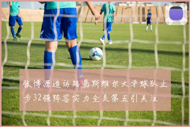 张博源造访路易斯维尔大学球队止步32强阵容实力全美第五引关注