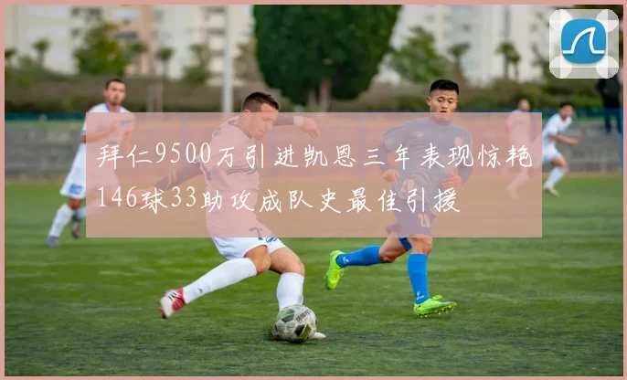 拜仁9500万引进凯恩三年表现惊艳146球33助攻成队史最佳引援