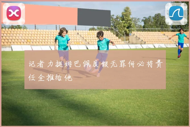 记者力挺姆巴佩度假无罪何必将责任全推给他