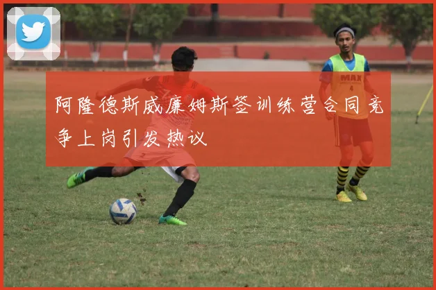 阿隆德斯威廉姆斯签训练营合同竞争上岗引发热议