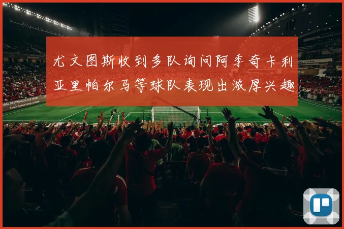 尤文图斯收到多队询问阿季奇卡利亚里帕尔马等球队表现出浓厚兴趣