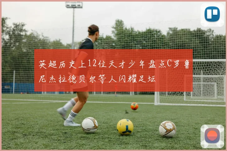 英超历史上12位天才少年盘点C罗鲁尼杰拉德贝尔等人闪耀足坛