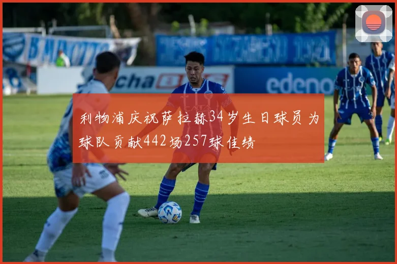利物浦庆祝萨拉赫34岁生日球员为球队贡献442场257球佳绩