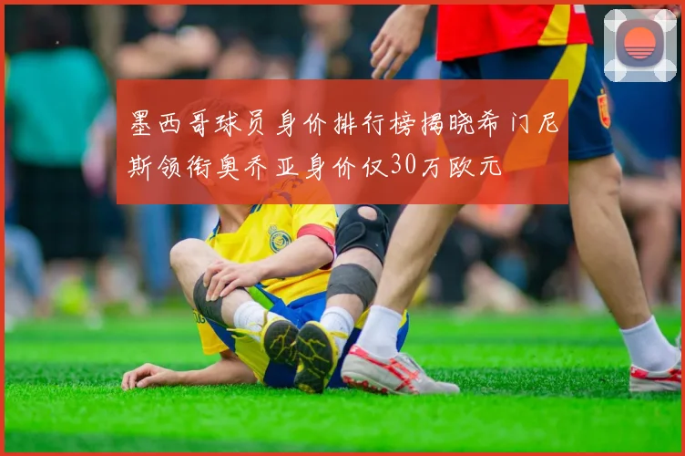 墨西哥球员身价排行榜揭晓希门尼斯领衔奥乔亚身价仅30万欧元