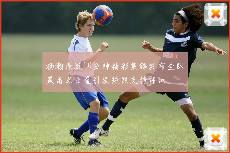 杨瀚森近10分钟精彩集锦发布全队最高点击量引发热烈支持评论
