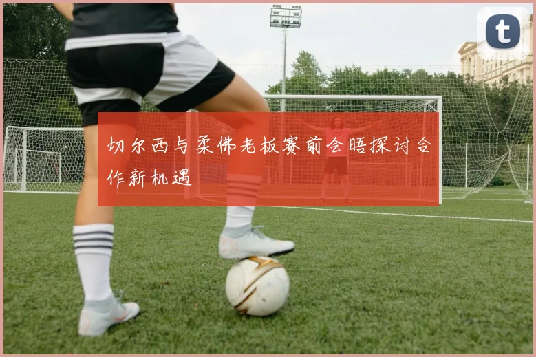 切尔西与柔佛老板赛前会晤探讨合作新机遇