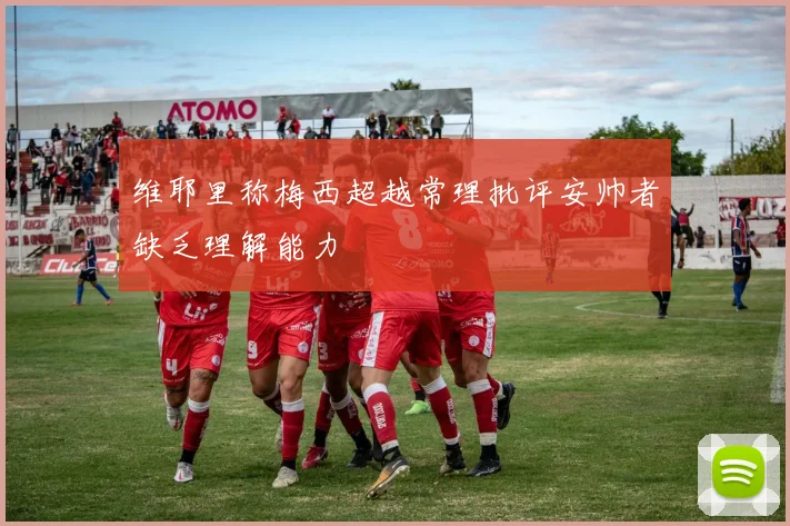 维耶里称梅西超越常理批评安帅者缺乏理解能力