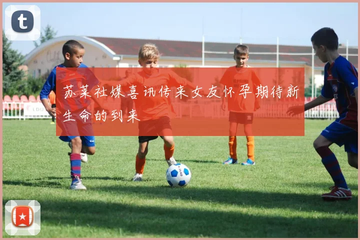 苏莱社媒喜讯传来女友怀孕期待新生命的到来