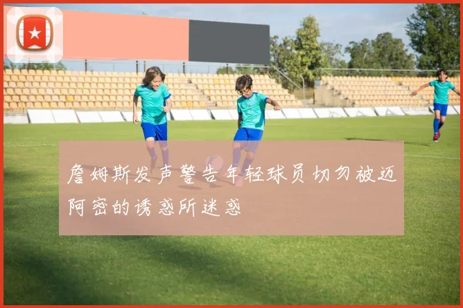 詹姆斯发声警告年轻球员切勿被迈阿密的诱惑所迷惑