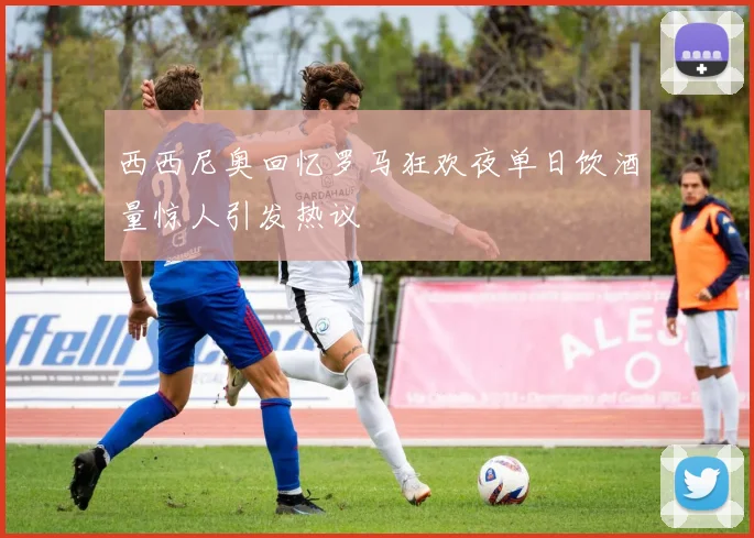 西西尼奥回忆罗马狂欢夜单日饮酒量惊人引发热议