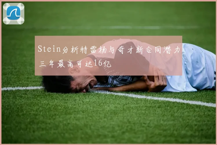 Stein分析特雷杨与奇才新合同潜力三年最高可达16亿