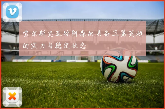 索尔斯克亚称阿森纳具备卫冕英超的实力与稳定状态