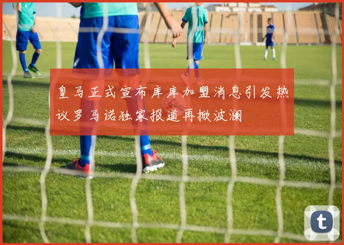 皇马正式宣布库库加盟消息引发热议罗马诺独家报道再掀波澜
