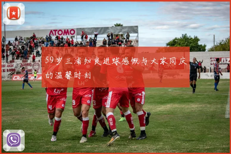 59岁三浦知良进球感慨与大家同庆的温馨时刻