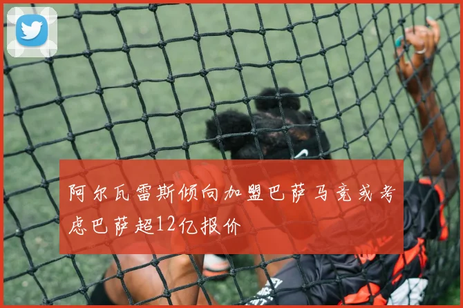 阿尔瓦雷斯倾向加盟巴萨马竞或考虑巴萨超12亿报价