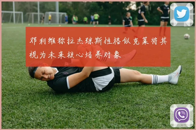 邓利维称拉杰琼斯性格似克莱将其视为未来核心培养对象
